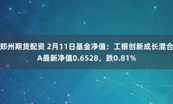 郑州期货配资 2月11日基金净值：工银创新成长混合A最新净值0.6528，跌0.81%