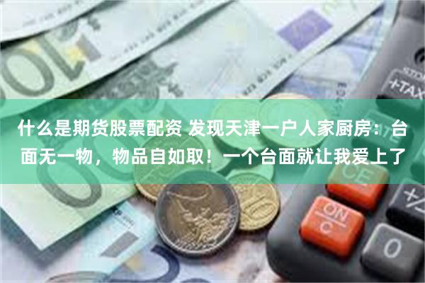 什么是期货股票配资 发现天津一户人家厨房：台面无一物，物品自如取！一个台面就让我爱上了