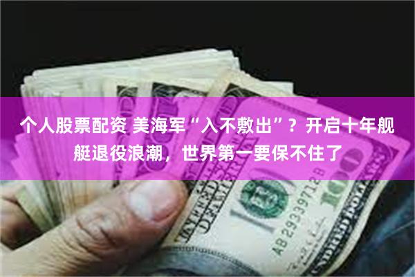 个人股票配资 美海军“入不敷出”？开启十年舰艇退役浪潮，世界第一要保不住了