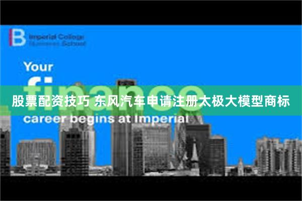 股票配资技巧 东风汽车申请注册太极大模型商标