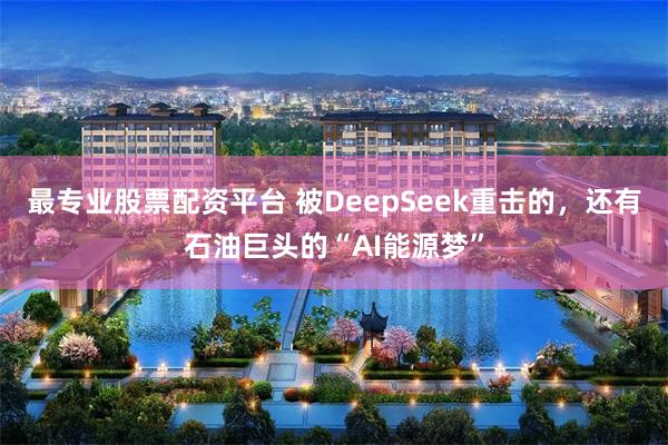 最专业股票配资平台 被DeepSeek重击的，还有石油巨头的“AI能源梦”