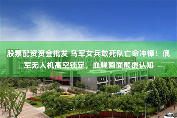 股票配资资金批发 乌军女兵敢死队亡命冲锋！俄军无人机高空锁定，血腥画面颠覆认知
