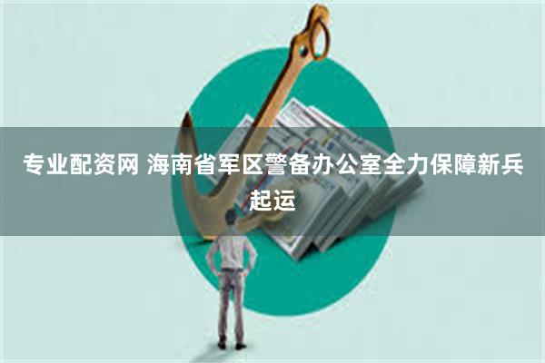 专业配资网 海南省军区警备办公室全力保障新兵起运