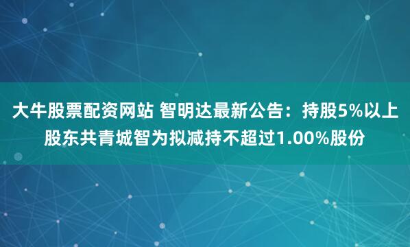 大牛股票配资网站 智明达最新公告：持股5%以上股东共青城智为拟减持不超过1.00%股份