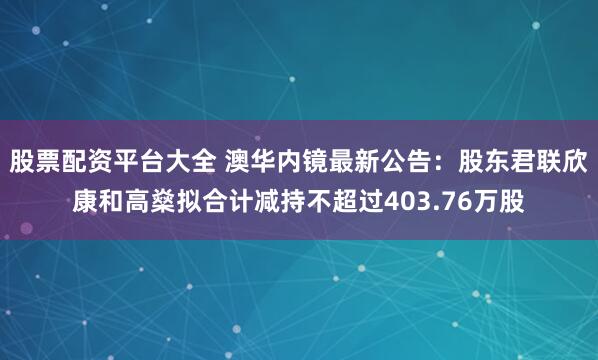 股票配资平台大全 澳华内镜最新公告：股东君联欣康和高燊拟合计减持不超过403.76万股