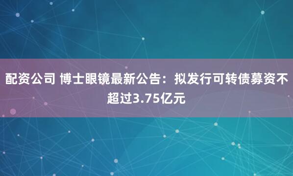 配资公司 博士眼镜最新公告：拟发行可转债募资不超过3.75亿元