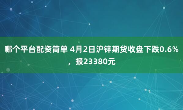 哪个平台配资简单 4月2日沪锌期货收盘下跌0.6%，报23380元