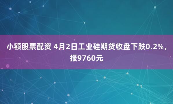 小额股票配资 4月2日工业硅期货收盘下跌0.2%，报9760元