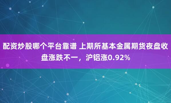 配资炒股哪个平台靠谱 上期所基本金属期货夜盘收盘涨跌不一，沪铝涨0.92%