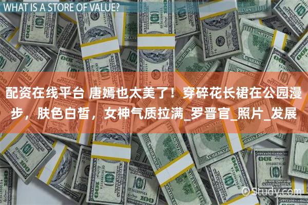 配资在线平台 唐嫣也太美了！穿碎花长裙在公园漫步，肤色白皙，女神气质拉满_罗晋官_照片_发展