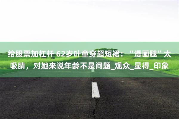 给股票加杠杆 62岁叶童穿超短裙：“漫画腿”太吸睛，对她来说年龄不是问题_观众_显得_印象