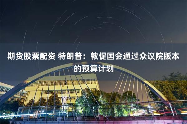 期货股票配资 特朗普：敦促国会通过众议院版本的预算计划