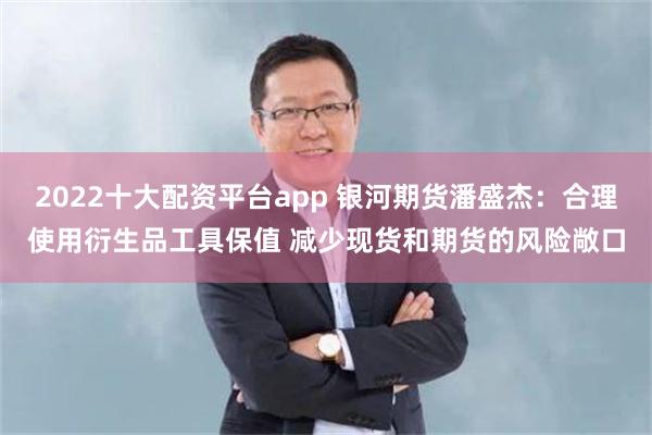 2022十大配资平台app 银河期货潘盛杰：合理使用衍生品工具保值 减少现货和期货的风险敞口