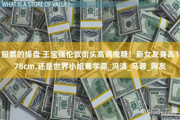 股票的操盘 王宝强伦敦街头高调撒糖！新女友身高178cm,还是世界小姐兼学霸_冯清_马蓉_网友