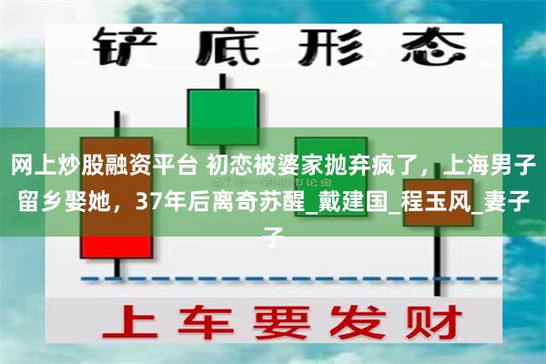 网上炒股融资平台 初恋被婆家抛弃疯了，上海男子留乡娶她，37年后离奇苏醒_戴建国_程玉风_妻子