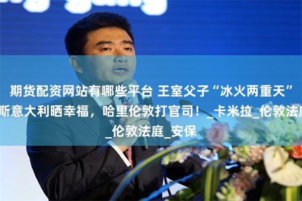 期货配资网站有哪些平台 王室父子“冰火两重天”：查尔斯意大利晒幸福，哈里伦敦打官司！_卡米拉_伦敦法庭_安保