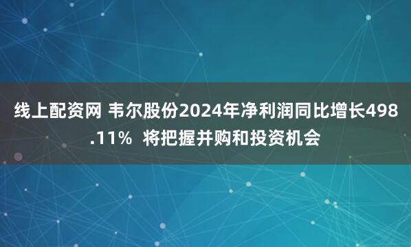 线上配资网 韦尔股份2024年净利润同比增长498.11%  将把握并购和投资机会