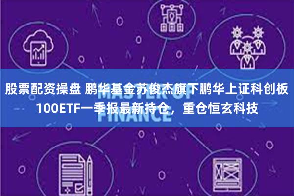 股票配资操盘 鹏华基金苏俊杰旗下鹏华上证科创板100ETF一季报最新持仓，重仓恒玄科技