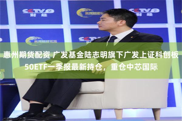 惠州期货配资 广发基金陆志明旗下广发上证科创板50ETF一季报最新持仓，重仓中芯国际