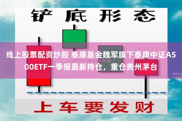 线上股票配资炒股 泰康基金魏军旗下泰康中证A500ETF一季报最新持仓，重仓贵州茅台