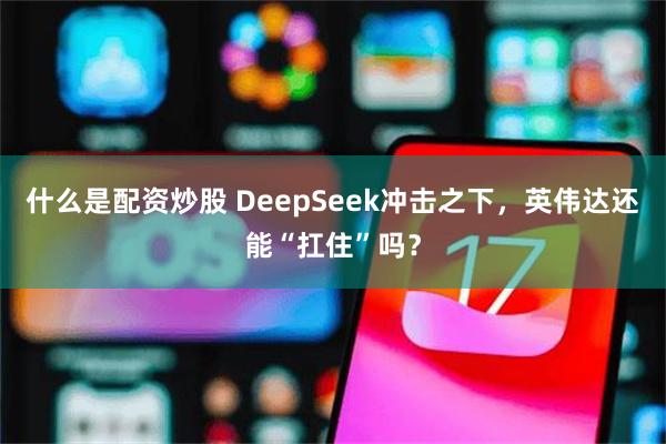 什么是配资炒股 DeepSeek冲击之下，英伟达还能“扛住”吗？