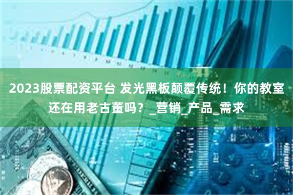 2023股票配资平台 发光黑板颠覆传统！你的教室还在用老古董吗？_营销_产品_需求