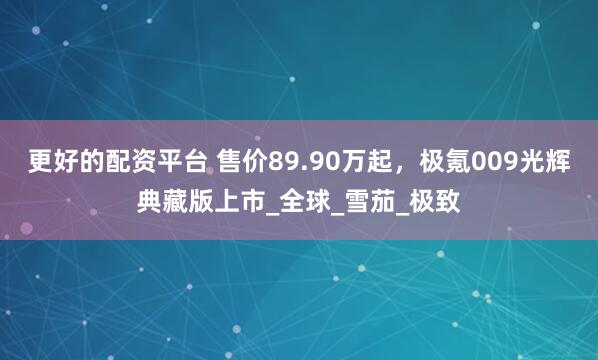 更好的配资平台 售价89.90万起，极氪009光辉典藏版上市_全球_雪茄_极致