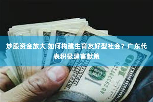 炒股资金放大 如何构建生育友好型社会？广东代表积极建言献策