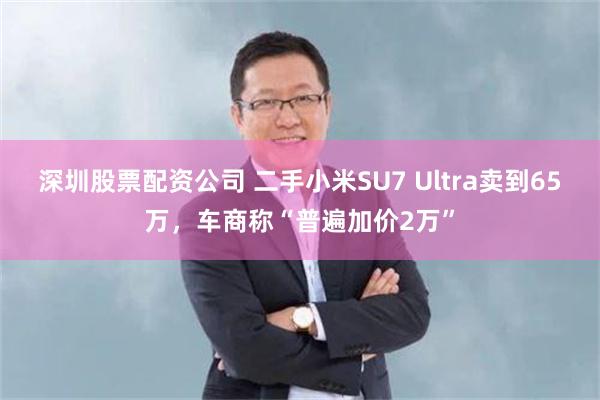 深圳股票配资公司 二手小米SU7 Ultra卖到65万，车商称“普遍加价2万”