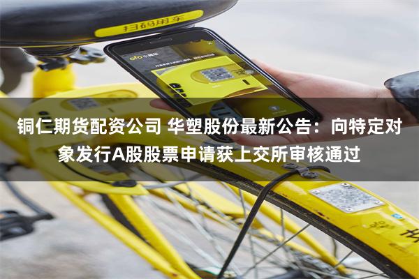 铜仁期货配资公司 华塑股份最新公告：向特定对象发行A股股票申请获上交所审核通过