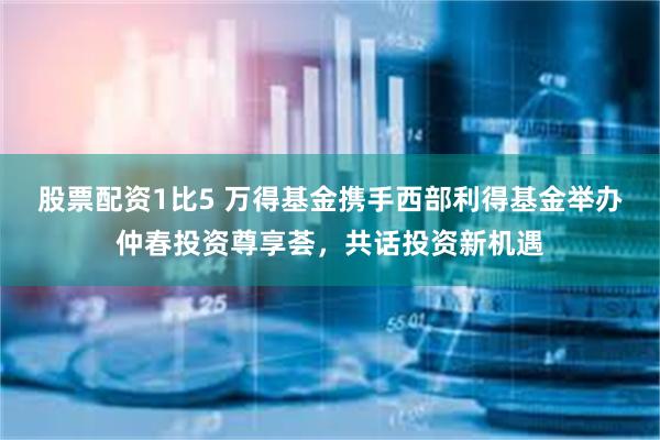 股票配资1比5 万得基金携手西部利得基金举办仲春投资尊享荟，共话投资新机遇