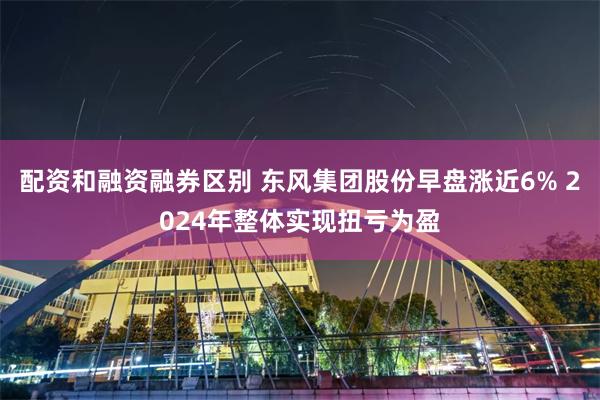 配资和融资融券区别 东风集团股份早盘涨近6% 2024年整体实现扭亏为盈