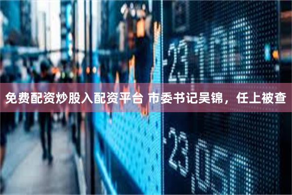 免费配资炒股入配资平台 市委书记吴锦，任上被查