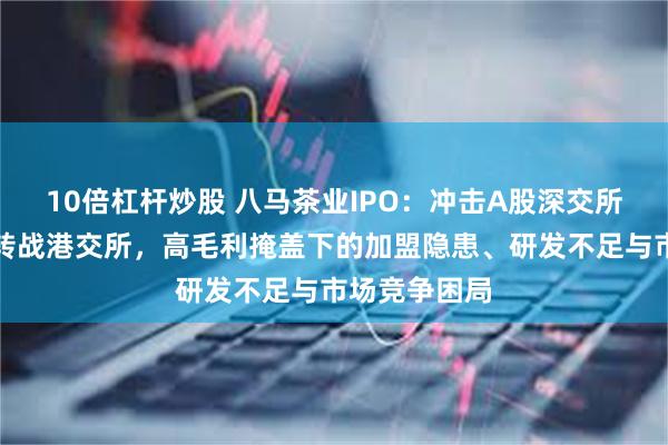 10倍杠杆炒股 八马茶业IPO：冲击A股深交所多年未果后转战港交所，高毛利掩盖下的加盟隐患、研发不足与市场竞争困局