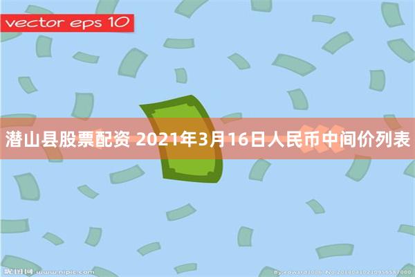 潜山县股票配资 2021年3月16日人民币中间价列表