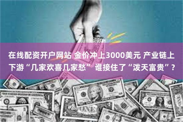 在线配资开户网站 金价冲上3000美元 产业链上下游“几家欢喜几家愁” 谁接住了“泼天富贵”？