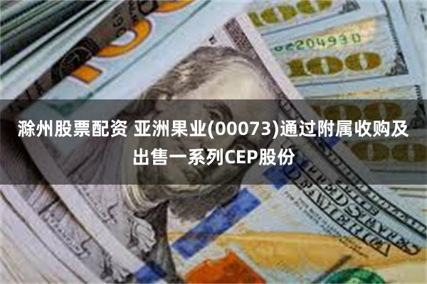 滁州股票配资 亚洲果业(00073)通过附属收购及出售一系列CEP股份
