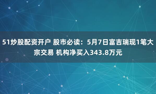 51炒股配资开户 股市必读：5月7日富吉瑞现1笔大宗交易 机构净买入343.8万元