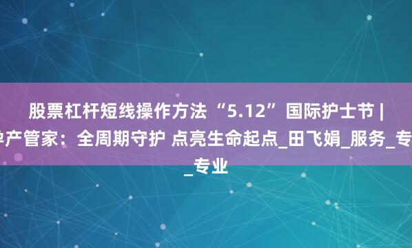股票杠杆短线操作方法 “5.12” 国际护士节 | 孕产管家：全周期守护 点亮生命起点_田飞娟_服务_专业