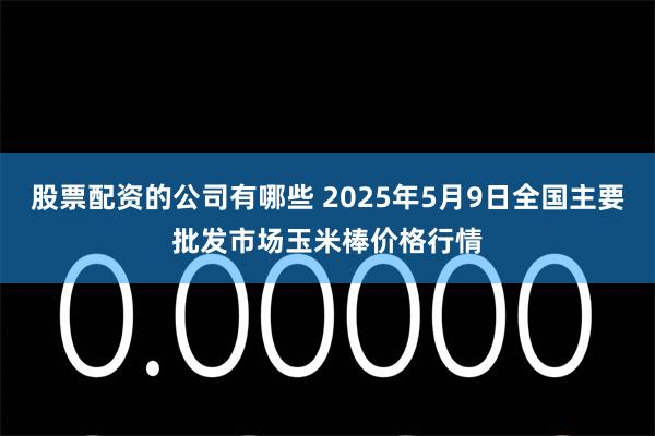 股票配资的公司有哪些 2025年5月9日全国主要批发市场玉米棒价格行情