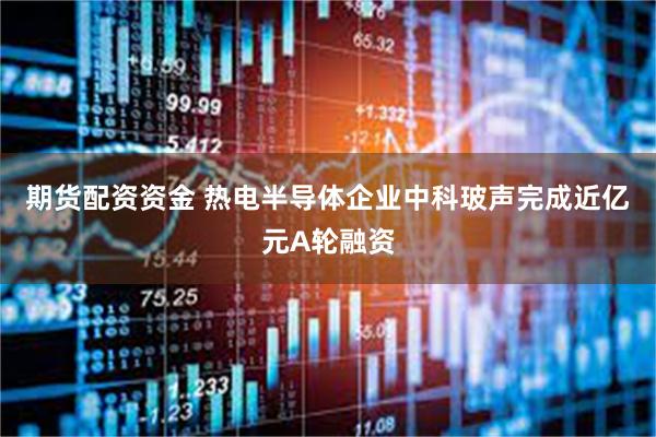 期货配资资金 热电半导体企业中科玻声完成近亿元A轮融资