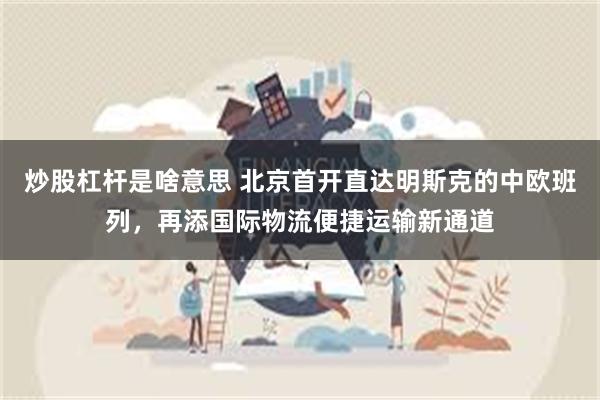 炒股杠杆是啥意思 北京首开直达明斯克的中欧班列，再添国际物流便捷运输新通道