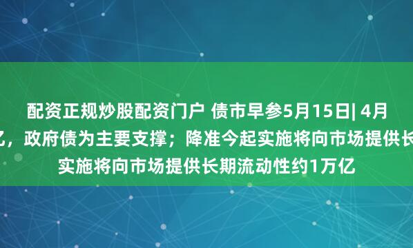 配资正规炒股配资门户 债市早参5月15日| 4月新增社融1.16万亿，政府债为主要支撑；降准今起实施将向市场提供长期流动性约1万亿