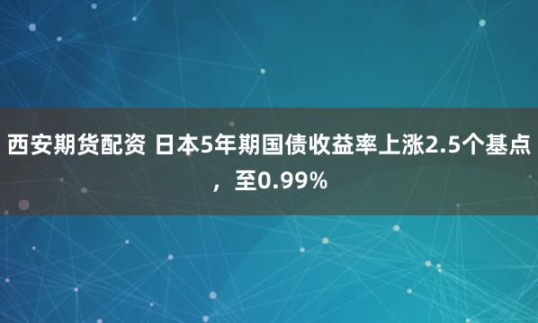 西安期货配资 日本5年期国债收益率上涨2.5个基点，至0.99%