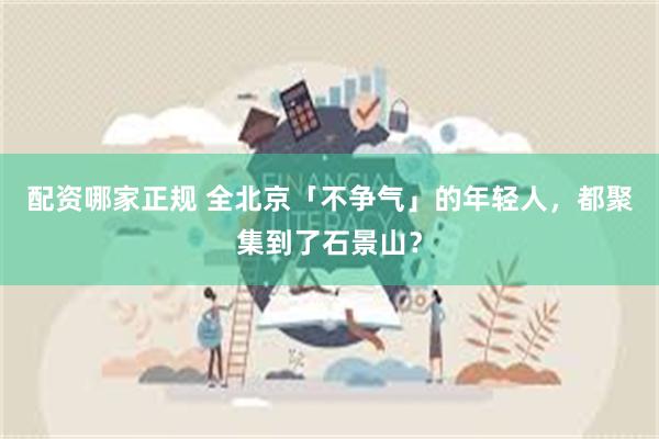 配资哪家正规 全北京「不争气」的年轻人，都聚集到了石景山？