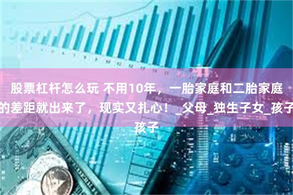 股票杠杆怎么玩 不用10年，一胎家庭和二胎家庭的差距就出来了，现实又扎心！_父母_独生子女_孩子