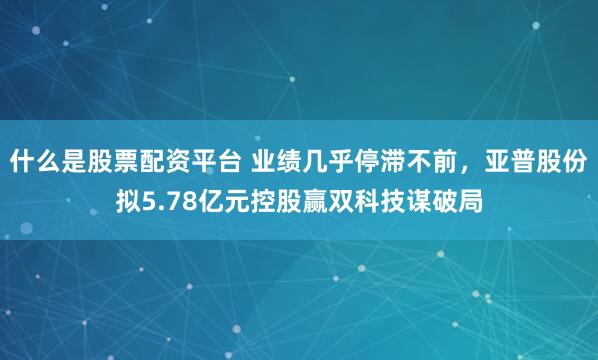 什么是股票配资平台 业绩几乎停滞不前，亚普股份拟5.78亿元控股赢双科技谋破局