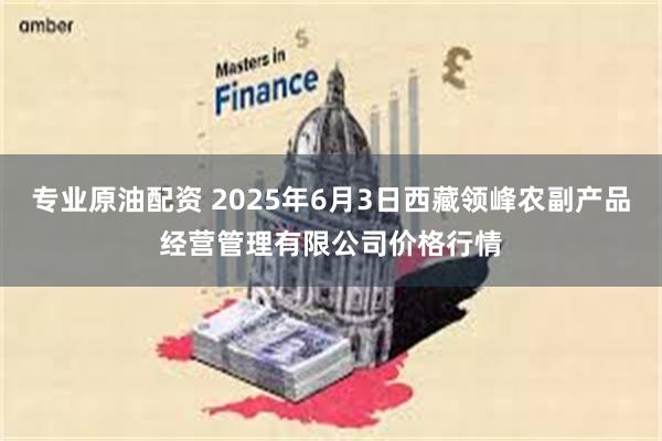 专业原油配资 2025年6月3日西藏领峰农副产品经营管理有限公司价格行情