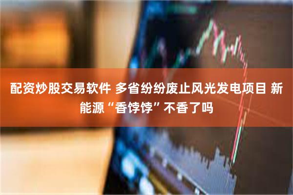 配资炒股交易软件 多省纷纷废止风光发电项目 新能源“香饽饽”不香了吗