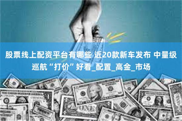 股票线上配资平台有哪些 近20款新车发布 中量级巡航“打价”好看_配置_高金_市场